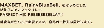 MAXBET、RainyBlueBell、をはじめとした 総勢⑨人でのマイクリレー / PARFECT MIC REEEEEEEEELAY!! 魂音泉だからこそ実現できた、奇跡の一枚をお届けします。